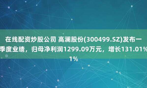 在线配资炒股公司 高澜股份(300499.SZ)发布一季度业绩，归母净利润1299.09万元，增长131.01%