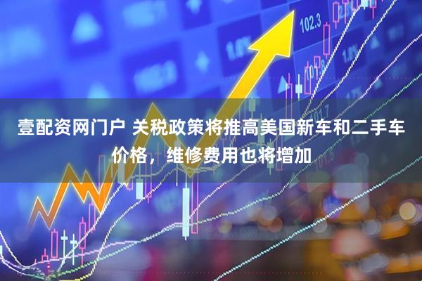 壹配资网门户 关税政策将推高美国新车和二手车价格，维修费用也将增加