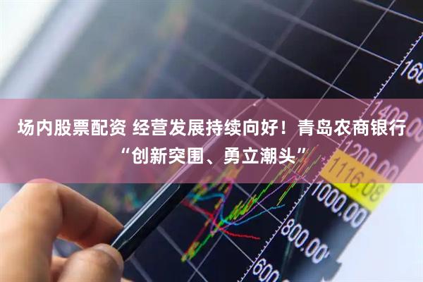 场内股票配资 经营发展持续向好！青岛农商银行“创新突围、勇立潮头”