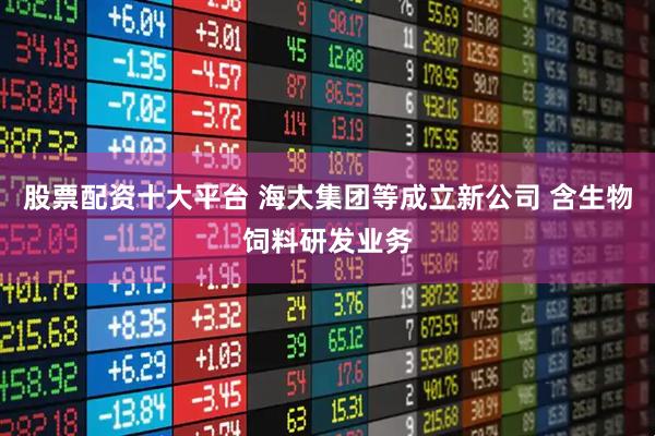 股票配资十大平台 海大集团等成立新公司 含生物饲料研发业务