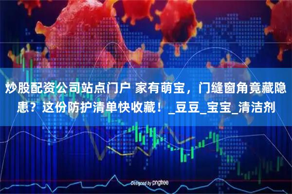 炒股配资公司站点门户 家有萌宝，门缝窗角竟藏隐患？这份防护清单快收藏！_豆豆_宝宝_清洁剂