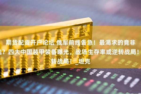 期货配资开户论坛 俄军前线告急！最渴求的竟非火箭炮？四大中国装甲装备曝光，战场生存率或逆转战局！_坦克