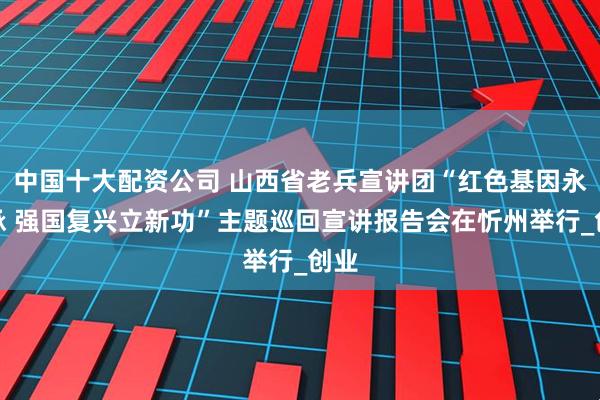 中国十大配资公司 山西省老兵宣讲团“红色基因永传承 强国复兴立新功”主题巡回宣讲报告会在忻州举行_创业
