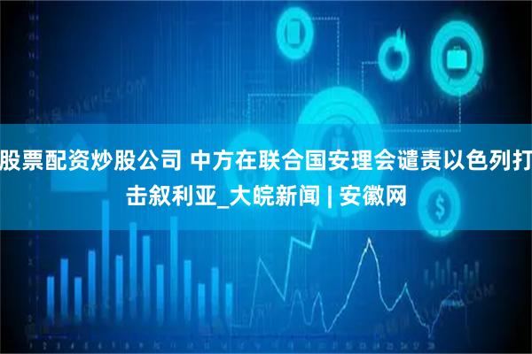 股票配资炒股公司 中方在联合国安理会谴责以色列打击叙利亚_大皖新闻 | 安徽网