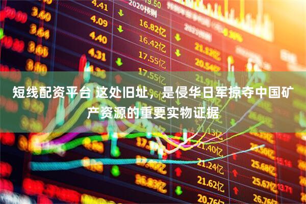 短线配资平台 这处旧址，是侵华日军掠夺中国矿产资源的重要实物证据