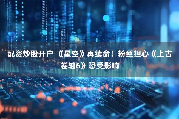配资炒股开户 《星空》再续命！粉丝担心《上古卷轴6》恐受影响