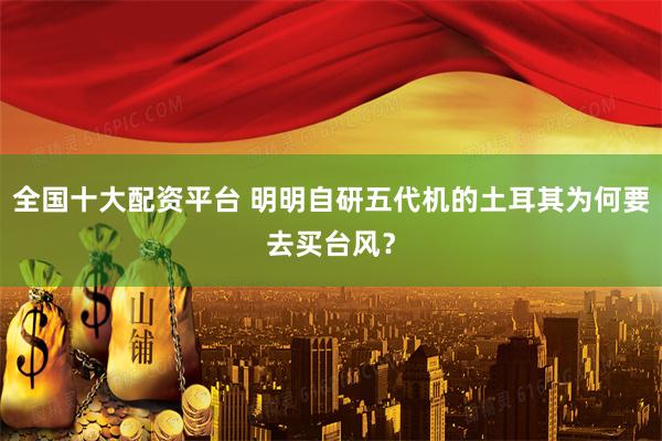 全国十大配资平台 明明自研五代机的土耳其为何要去买台风？