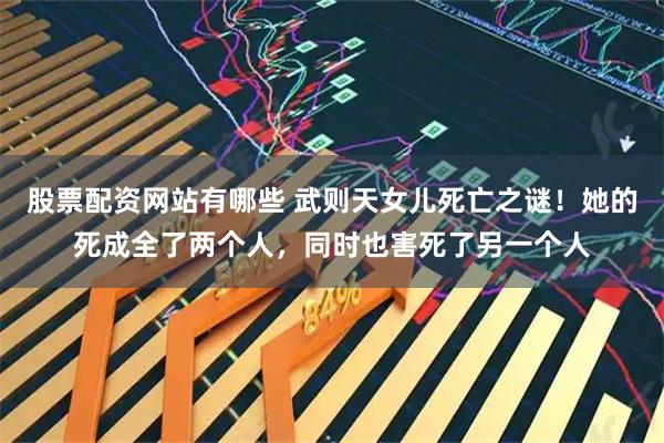 股票配资网站有哪些 武则天女儿死亡之谜！她的死成全了两个人，同时也害死了另一个人